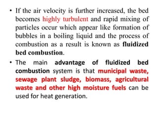 • If the air velocity is further increased, the bed
becomes highly turbulent and rapid mixing of
particles occur which appear like formation of
bubbles in a boiling liquid and the process of
combustion as a result is known as fluidized
bed combustion.
• The main advantage of fluidized bed
combustion system is that municipal waste,
sewage plant sludge, biomass, agricultural
waste and other high moisture fuels can be
used for heat generation.
 