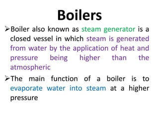 Boilers
Boiler also known as steam generator is a
closed vessel in which steam is generated
from water by the application of heat and
pressure being higher than the
atmospheric
The main function of a boiler is to
evaporate water into steam at a higher
pressure
 
