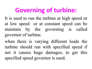 Governing of turbine:
It is used to run the turbine at high speed or
at low speed or at constant speed can be
maintain by the governing is called
governor of turbine.
when there is varying different loads the
turbine should run with specified speed if
not it causes huge damages, to get this
specified speed governor is used.
 