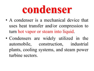 condenser
• A condenser is a mechanical device that
uses heat transfer and/or compression to
turn hot vapor or steam into liquid.
• Condensers are widely utilized in the
automobile, construction, industrial
plants, cooling systems, and steam power
turbine sectors.
 