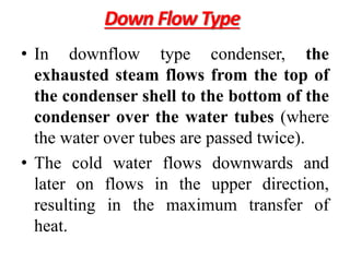 Down Flow Type
• In downflow type condenser, the
exhausted steam flows from the top of
the condenser shell to the bottom of the
condenser over the water tubes (where
the water over tubes are passed twice).
• The cold water flows downwards and
later on flows in the upper direction,
resulting in the maximum transfer of
heat.
 