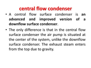 central flow condenser
• A central flow surface condenser is an
advanced and improved version of a
downflow surface condenser.
• The only difference is that in the central flow
surface condenser the air pump is situated at
the center of the system, unlike the downflow
surface condenser. The exhaust steam enters
from the top due to gravity.
 