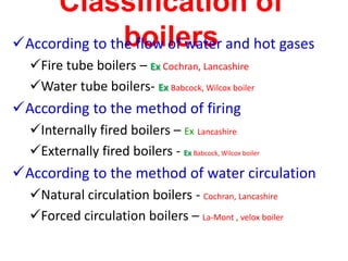 Classification of
boilers
According to the flow of water and hot gases
Fire tube boilers – Ex Cochran, Lancashire
Water tube boilers- Ex Babcock, Wilcox boiler
According to the method of firing
Internally fired boilers – Ex Lancashire
Externally fired boilers - Ex Babcock, Wilcox boiler
According to the method of water circulation
Natural circulation boilers - Cochran, Lancashire
Forced circulation boilers – La-Mont , velox boiler
 