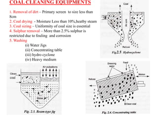 COAL CLEANING EQUIPMENTS
1. Removal of dirt – Primary screen to size less than
8cm
2. Coal drying - Moisture Less than 10%,heatby steam
3. Coal sizing – Uniformity of coal size is essential
4. Sulphur removal – More than 2.5% sulphur is
restricted due to fouling and corrosion
5. Washing
(i) Water Jigs
(ii) Concentrating table
(iii) hydro cyclone
(iv) Heavy medium
 