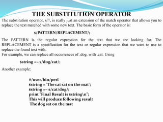 s/PATTERN/REPLACEMENT/;
$string =~ s/dog/cat/;
#/user/bin/perl
$string = 'The cat sat on the mat';
$string =~ s/cat/dog/;
print "Final Result is $stringn";
This will produce following result
The dog sat on the mat
THE SUBSTITUTION OPERATOR
The substitution operator, s///, is really just an extension of the match operator that allows you to
replace the text matched with some new text. The basic form of the operator is:
The PATTERN is the regular expression for the text that we are looking for. The
REPLACEMENT is a specification for the text or regular expression that we want to use to
replace the found text with.
For example, we can replace all occurrences of .dog. with .cat. Using
Another example:
 