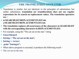 THE TRANSLATION OPERATOR
 Translation is similar, but not identical, to the principles of substitution, but
unlike substitution, translation (or transliteration) does not use regular
expressions for its search on replacement values. The translation operators
are −
 tr/SEARCHLIST/REPLACEMENTLIST/cds
y/SEARCHLIST/REPLACEMENTLIST/cds
 The translation replaces all occurrences of the characters in SEARCHLIST
with the corresponding characters in REPLACEMENTLIST.
 For example, using the "The cat sat on the mat." string
 #/user/bin/perl
 $string = 'The cat sat on the mat';
 $string =~ tr/a/o/;
 print "$stringn";
 When above program is executed, it produces the following result −
 The cot sot on the mot.
 
