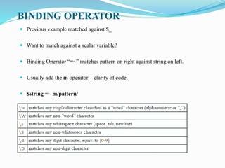 BINDING OPERATOR
 Previous example matched against $_
 Want to match against a scalar variable?
 Binding Operator “=~” matches pattern on right against string on left.
 Usually add the m operator – clarity of code.
 $string =~ m/pattern/
 