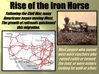 Rise of the Iron HorseFollowing the Civil War, many Americans began moving West. The growth of railroads quickened this migration.Most people who moved west were ranchers who raised cattle or farmed the land, or were miners looking for gold or silver. 