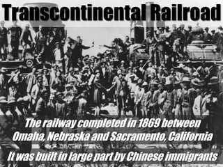 Transcontinental RailroadThe railway completed in 1869 between Omaha, Nebraska and Sacramento, California It was built in large part by Chinese immigrants