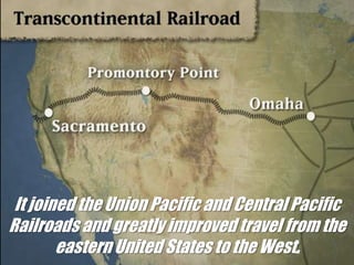 Transcontinental RailroadIt joined the Union Pacific and Central Pacific Railroads and greatly improved travel from the eastern United States to the West.