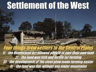 Settlement of the WestFour things drew settlers to the Central Plainsthe Homestead Act allowed people to own their own land the land was rich and fertile for farming the development of the steel plow made farming easier the land was flat  without any major mountains