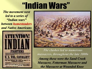 “Indian Wars”The movement west led to a series of “Indian wars” between homesteaders and Native AmericansThe clashes led to numerous massacres, throughout the late 1800sAmong these were the Sand Creek Massacre, Fetterman Massacre and the Massacre at Wounded Knee