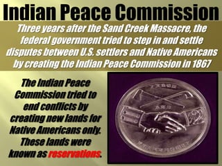 Indian Peace CommissionThree years after the Sand Creek Massacre, the federal government tried to step in and settle disputes between U.S. settlers and Native Americans by creating the Indian Peace Commission in 1867The Indian Peace Commission tried to end conflicts by creating new lands for Native Americans only. These lands were known as reservations.