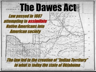 The Dawes ActLaw passed in 1887attempting to assimilate Native Americans into American societyThe law led to the creation of “Indian Territory”in what is today the state of Oklahoma