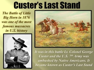 Custer’s Last StandThe Battle of Little Big Horn in 1876 was one of the most famous massacres in U.S. historyIt was in this battle Lt. Colonel George Custer and the U.S. 7th Army was ambushed by Native Americans. It became known as Custer’s Last Stand