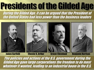 Presidents of the Gilded AgeDuring the Gilded Age, it can be argued that the President of the United States had less power than the business leadersGrover ClevelandChester A. ArthurBenjamin HarrisonJames GarfieldThe policies and actions of the U.S. government during the Gilded Age gave large corporations the freedom to do most whatever it wanted, leading to an industrial boom in the U.S.