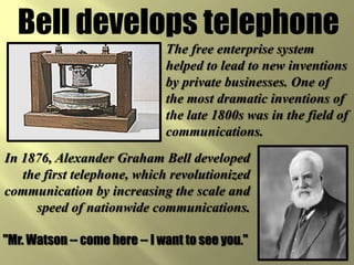 Bell develops telephoneThe free enterprise system helped to lead to new inventions by private businesses. One of the most dramatic inventions of the late 1800s was in the field of communications.In 1876, Alexander Graham Bell developed the first telephone, which revolutionized communication by increasing the scale and speed of nationwide communications."Mr. Watson -- come here -- I want to see you."