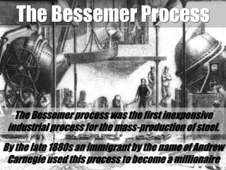 The Bessemer ProcessThe Bessemer process was the first inexpensive industrial process for the mass-production of steel. By the late 1880s an immigrant by the name of Andrew Carnegie used this process to become a millionaire