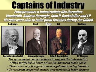 Captains of IndustryEntrepreneurs & Industrialists like Cornelius Vanderbilt, Andrew Carnegie, John D. Rockefeller and J.P. Morgan were able to build great fortunes during the Gilded AgeOilSteelRailroadsBankingJohn D. RockefellerAndrew CarnegieCornelius VanderbiltJ.P. MorganThe government created policies to support the industrialists High tariffs led to lower prices for American made goods