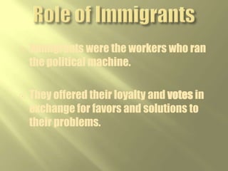 Role of the Political BossThe “Boss” (typically the mayor) controlled jobs, business licenses, and influenced the court system.Precinct captains and ward bosses, often 1st or 2nd generation immigrants, helped new immigrants with jobs, housing, and naturalization in exchange for votes.  Boss Tweed ran NYC
