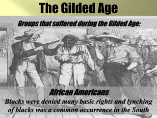 The Gilded AgeGroups that suffered during the Gilded Age:African AmericansBlacks were denied many basic rights and lynching of blacks was a common occurrence in the South