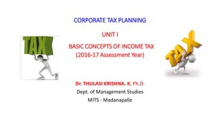 CORPORATE TAX PLANNING
UNIT I
BASIC CONCEPTS OF INCOME TAX
(2016-17 Assessment Year)
Dr. THULASI KRISHNA. K, Ph.D.
Dept. of Management Studies
MITS - Madanapalle
 