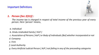 Important Definitions
1. Person [Sec 2(31)] :
The income tax is charged in respect of total income of the previous year of every
person. Here ‘person’ means,
a. Individual
b. Hindu Undivided Family [ HUF ]
c. Association of Persons [ AoP ] or Body of Individuals [BoI] whether incorporated or not
d. Company
e. Firm
f. Local Authority
g. Every Artificial Judicial Person [ AJP ] not falling in any of the preceeding categories
 