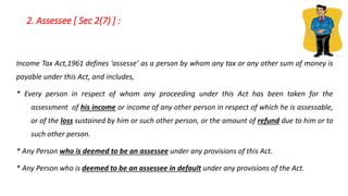2. Assessee [ Sec 2(7) ] :
Income Tax Act,1961 defines ‘assesse’ as a person by whom any tax or any other sum of money is
payable under this Act, and includes,
* Every person in respect of whom any proceeding under this Act has been taken for the
assessment of his income or income of any other person in respect of which he is assessable,
or of the loss sustained by him or such other person, or the amount of refund due to him or to
such other person.
* Any Person who is deemed to be an assessee under any provisions of this Act.
* Any Person who is deemed to be an assessee in default under any provisions of the Act.
 