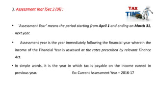 3. Assessment Year [Sec 2 (9)] :
• `Assessment Year’ means the period starting from April 1 and ending on March 31,
next year.
• Assessment year is the year immediately following the financial year wherein the
income of the Financial Year is assessed at the rates prescribed by relevant Finance
Act.
• In simple words, it is the year in which tax is payable on the income earned in
previous year. Ex: Current Assessment Year – 2016-17
 