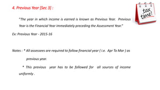 4. Previous Year [Sec 3] :
“The year in which income is earned is known as Previous Year. Previous
Year is the Financial Year immediately preceding the Assessment Year.”
Ex: Previous Year - 2015-16
Notes : * All assessees are required to follow financial year ( i.e. Apr To Mar ) as
previous year.
* This previous year has to be followed for all sources of income
uniformly .
 