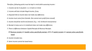 Therefore, following points must be kept in mind while assessing income :
1. Income can be in any form i.e. in Cash or in kind.
2. Income will also include illegal income, if any.
3. Disputed title to income does not make any difference.
4. Income must come from Outside. One cannot earn profit from oneself.
5. Income should be real & not fictional. (E.g. : H.O. & Branch transactions)
6. Receipt in lump sum or in instalment does not make any difference.
7. There is difference between Capital Receipts & Revenue Receipts.
All Revenue receipts are taxable unless specifically exempt, while all capital receipts are exempt unless specifically
taxed.
8. Income includes loss.
9. Same income cannot be taxed twice.
 