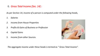 6. Gross Total Income [Sec. 14] :
As per Section 14, income of a person is computed under the following heads,
1. Salaries
2. Income from House Properties
3. Profits & Gains of Business or Profession
4. Capital Gains
5. Income from other Sources.
The aggregate income under these heads is termed as “ Gross Total Income”.
 