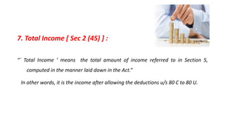 7. Total Income [ Sec 2 (45) ] :
“` Total Income ’ means the total amount of income referred to in Section 5,
computed in the manner laid down in the Act.”
In other words, it is the income after allowing the deductions u/s 80 C to 80 U.
 
