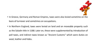 • In Greece, Germany and Roman Empires, taxes were also levied sometime on the
basis of turnover and sometimes on occupations.
• In Northern England, taxes were levied on land and on moveable property such
as the Saladin title in 1188. Later on, these were supplemented by introduction of
poll taxes, and indirect taxes known as "Ancient Customs" which were duties on
wool, leather and hides.
 