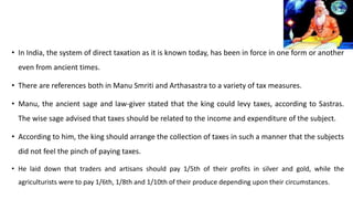 • In India, the system of direct taxation as it is known today, has been in force in one form or another
even from ancient times.
• There are references both in Manu Smriti and Arthasastra to a variety of tax measures.
• Manu, the ancient sage and law-giver stated that the king could levy taxes, according to Sastras.
The wise sage advised that taxes should be related to the income and expenditure of the subject.
• According to him, the king should arrange the collection of taxes in such a manner that the subjects
did not feel the pinch of paying taxes.
• He laid down that traders and artisans should pay 1/5th of their profits in silver and gold, while the
agriculturists were to pay 1/6th, 1/8th and 1/10th of their produce depending upon their circumstances.
 
