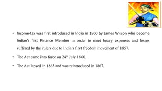 • Income-tax was first introduced in India in 1860 by James Wilson who become
Indian’s first Finance Member in order to meet heavy expenses and losses
suffered by the rulers due to India’s first freedom movement of 1857.
• The Act came into force on 24th July 1860.
• The Act lapsed in 1865 and was reintroduced in 1867.
 