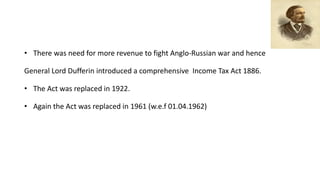 • There was need for more revenue to fight Anglo-Russian war and hence
General Lord Dufferin introduced a comprehensive Income Tax Act 1886.
• The Act was replaced in 1922.
• Again the Act was replaced in 1961 (w.e.f 01.04.1962)
 