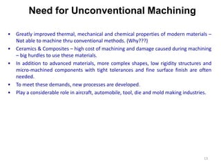 Need for Unconventional Machining
13
• Greatly improved thermal, mechanical and chemical properties of modern materials –
Not able to machine thru conventional methods. (Why???)
• Ceramics & Composites – high cost of machining and damage caused during machining
– big hurdles to use these materials.
• In addition to advanced materials, more complex shapes, low rigidity structures and
micro-machined components with tight tolerances and fine surface finish are often
needed.
• To meet these demands, new processes are developed.
• Play a considerable role in aircraft, automobile, tool, die and mold making industries.
 