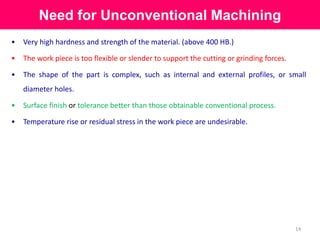 Need for Unconventional Machining
14
• Very high hardness and strength of the material. (above 400 HB.)
• The work piece is too flexible or slender to support the cutting or grinding forces.
• The shape of the part is complex, such as internal and external profiles, or small
diameter holes.
• Surface finish or tolerance better than those obtainable conventional process.
• Temperature rise or residual stress in the work piece are undesirable.
 