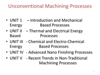 Unconventional Machining Processes
2
• UNIT 1 – Introduction and Mechanical
Energy Based Processes
• UNIT II – Thermal and Electrical Energy
Based Processes
• UNIT III - Chemical and Electro-Chemical
Energy Based Processes
• UNIT IV - Advanced Nano Finishing Processes
• UNIT V - Recent Trends in Non-Traditional
Machining Processes
 