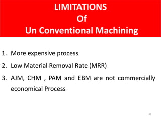 LIMITATIONS
Of
Un Conventional Machining
42
1. More expensive process
2. Low Material Removal Rate (MRR)
3. AJM, CHM , PAM and EBM are not commercially
economical Process
 