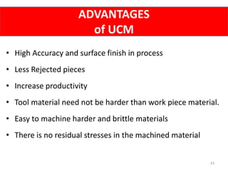 ADVANTAGES
of UCM
43
• High Accuracy and surface finish in process
• Less Rejected pieces
• Increase productivity
• Tool material need not be harder than work piece material.
• Easy to machine harder and brittle materials
• There is no residual stresses in the machined material
 