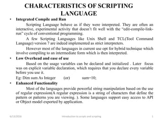 CHARACTERISTICS OF SCRIPTING
LANGUAGE
• Integrated Compile and Run
Scripting Language behave as if they were interpreted. They are often an
interactive, experimental activity that doesn’t fit well with the “edit-compile-link-
run” cycle of conventional programming.
A few Scripting Languages like Unix Shell and TCL(Tool Command
Language) version 7 are indeed implemented as strict interpreters.
However most of the languages in current use opt for hybrid technique which
involve compiling to an intermediate form which is then interpreted.
• Low Overhead and ease of use
Based on the usage variables can be declared and initialized . Later focus
was on explicit variable declaration, which requires that you declare every variable
before you use it.
Eg: Dim sum As Integer (or) sum=10;
• Enhanced Functionality
Most of the languages provide powerful string manipulation based on the use
of regular expression(A regular expression is a string of characters that define the
pattern or patterns you are viewing. ). Some languages support easy access to API
or Object model exported by application.
6/13/2016 1Introduction to scripts and scripting
 