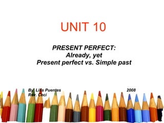 UNIT 10 PRESENT PERFECT: Already, yet Present perfect vs. Simple past By  Lilis Puentes   2008 Rev. Ceci 