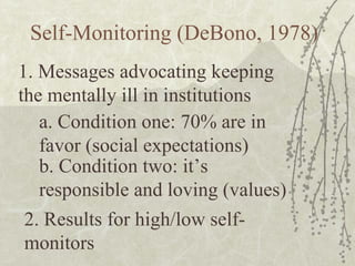 Self-Monitoring (DeBono, 1978) 1. Messages advocating keeping the mentally ill in institutions a. Condition one: 70% are in favor (social expectations) b. Condition two: it’s responsible and loving (values) 2. Results for high/low self-monitors 
