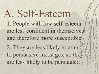 A. Self-Esteem 1. People with low self-esteem are less confident in themselves and therefore more susceptible 2. They are less likely to attend to persuasive messages, so they are less likely to be persuaded 