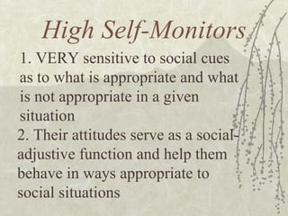 High Self-Monitors 1. VERY sensitive to social cues as to what is appropriate and what is not appropriate in a given situation 2. Their attitudes serve as a social-adjustive function and help them behave in ways appropriate to social situations 