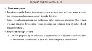 a) Consensus system:
 Participants openly discuss about statements sharing their ideas and experiences to come
to a common conclusion unanimously to make decision.
 Sets of logical arguments are also put forward before reaching a consensus. This system
was seen prevalent for deciding regular activities like collection time of fuelwood and
fodder from forest.
b) Propose and accept system:
 If an idea proposed by an individual is accepted by all, it becomes a decision. This
system was seen common at FUC level and when elite person has influences.
 