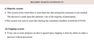 c) Majority system:
 This system exists when there is more than one idea arising but consensus is not reached.
The decision is made upon the opinions/ vote of the majority of participants.
This system was seen in cases like electing the committee members in both the CFUGS.
d) Clapping system:
 If any one or some proposes an idea is agreed upon clapping is done by others to make a
decision without discussion.
 