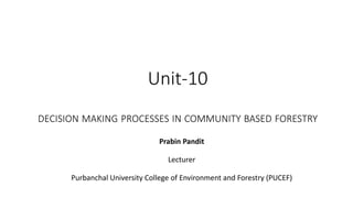 Unit-10
DECISION MAKING PROCESSES IN COMMUNITY BASED FORESTRY
Prabin Pandit
Lecturer
Purbanchal University College of Environment and Forestry (PUCEF)
 